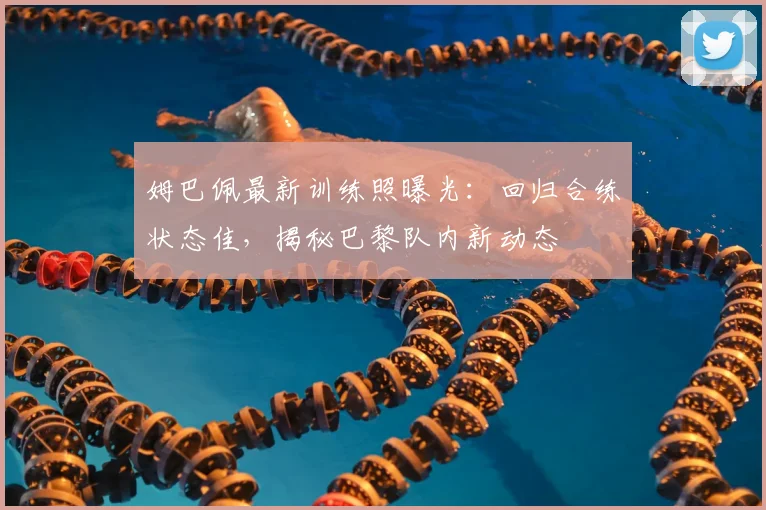 姆巴佩最新训练照曝光:回归合练状态佳,揭秘巴黎队内新动态