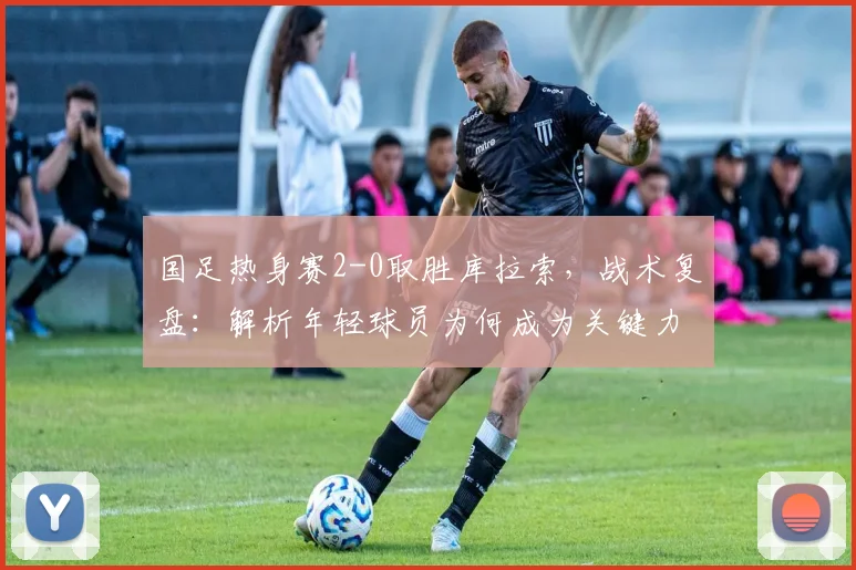 国足热身赛2-0取胜库拉索,战术复盘:解析年轻球员为何成为关键力量
