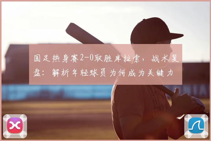 国足热身赛2-0取胜库拉索,战术复盘:解析年轻球员为何成为关键力量