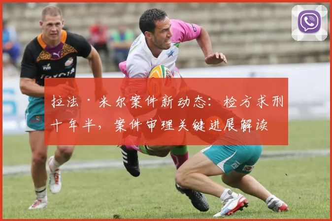拉法·米尔案件新动态:检方求刑十年半,案件审理关键进展解读