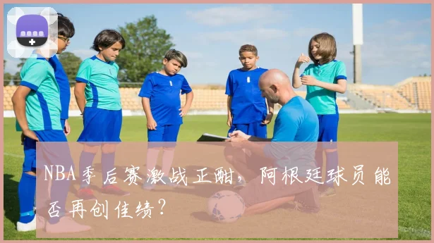NBA季后赛激战正酣,阿根廷球员能否再创佳绩?
