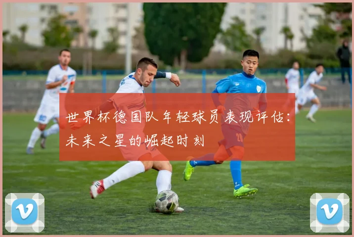 世界杯德国队年轻球员表现评估:未来之星的崛起时刻