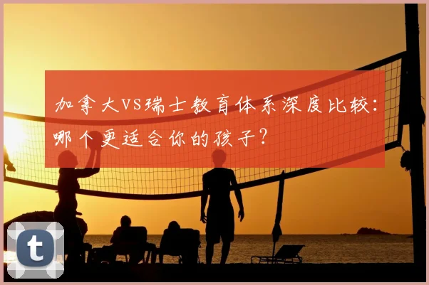 加拿大vs瑞士教育体系深度比较:哪个更适合你的孩子?