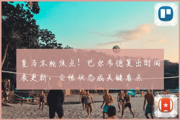 皇马末轮焦点!巴尔韦德复出时间表更新,合练状态成关键看点
