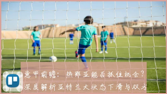 意甲前瞻:热那亚能否抓住机会?深度解析亚特兰大状态下滑与双方交锋记录