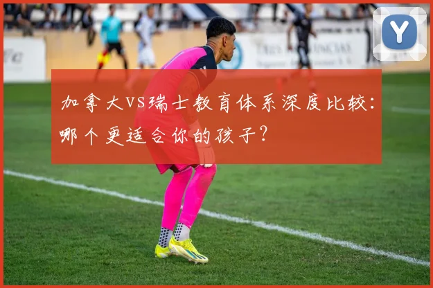 加拿大vs瑞士教育体系深度比较:哪个更适合你的孩子?