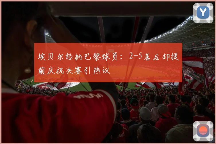 埃贝尔怒批巴黎球员:2-5落后却提前庆祝决赛引热议