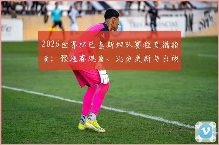 2026世界杯巴基斯坦队赛程直播指南:预选赛观看、比分更新与出线分析